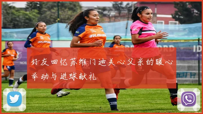 好友回忆苏维门迪关心父亲的暖心举动与进球献礼