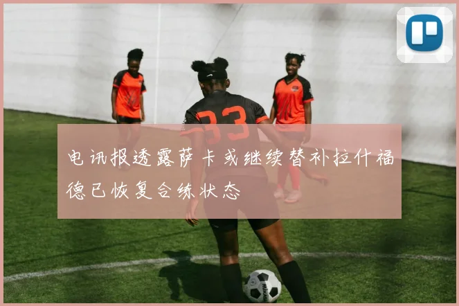 电讯报透露萨卡或继续替补拉什福德已恢复合练状态