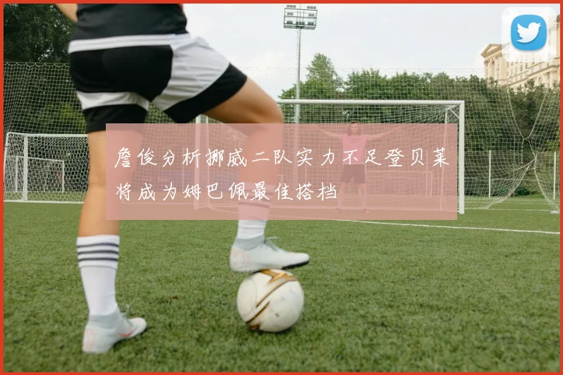 詹俊分析挪威二队实力不足登贝莱将成为姆巴佩最佳搭档