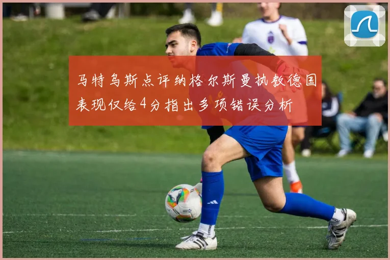马特乌斯点评纳格尔斯曼执教德国表现仅给4分指出多项错误分析