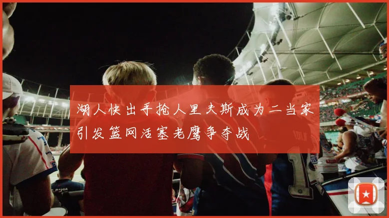 湖人快出手抢人里夫斯成为二当家引发篮网活塞老鹰争夺战