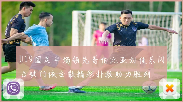 U19国足半场领先哥伦比亚刘佳乐闪击破门依合散精彩扑救助力胜利