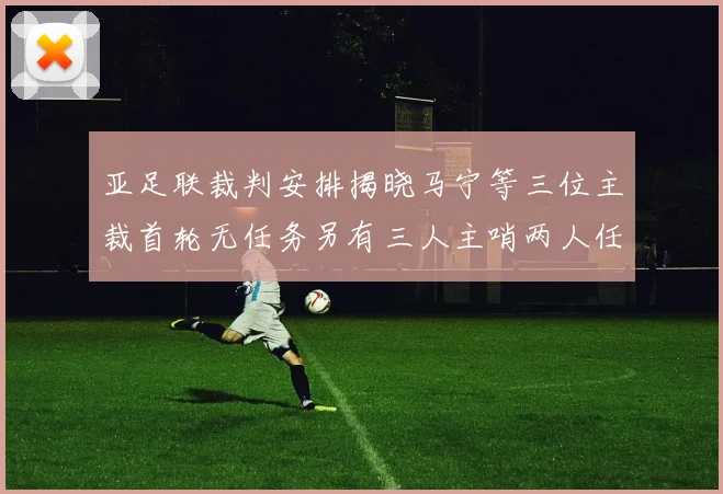 亚足联裁判安排揭晓马宁等三位主裁首轮无任务另有三人主哨两人任四官