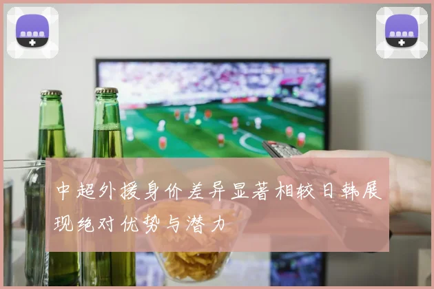 中超外援身价差异显著相较日韩展现绝对优势与潜力