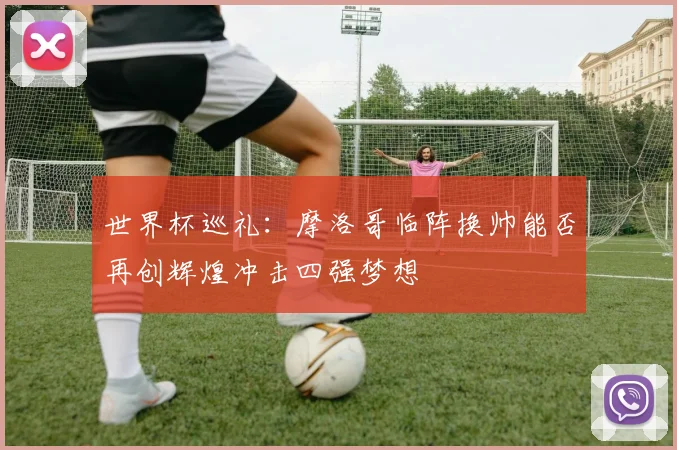 世界杯巡礼：摩洛哥临阵换帅能否再创辉煌冲击四强梦想