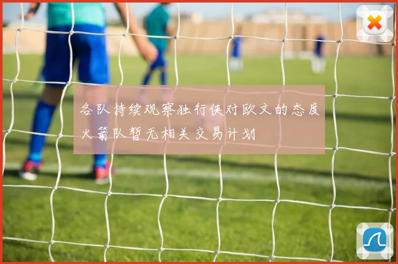 各队持续观察独行侠对欧文的态度火箭队暂无相关交易计划