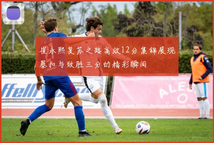 崔永熙复苏之路高效12分集锦展现暴扣与致胜三分的精彩瞬间