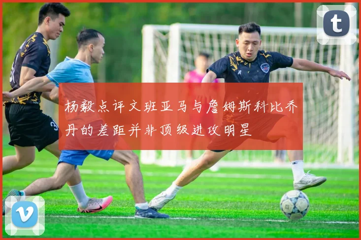 杨毅点评文班亚马与詹姆斯科比乔丹的差距并非顶级进攻明星
