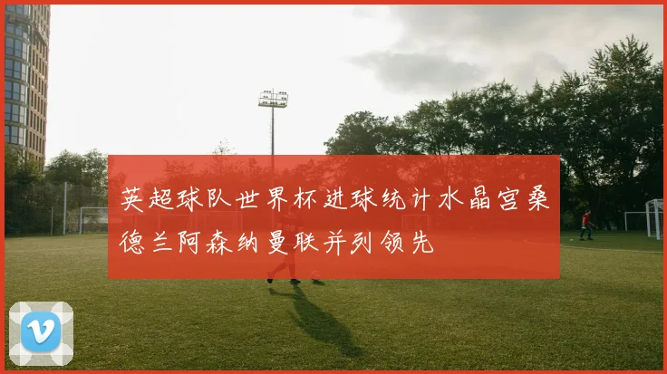 英超球队世界杯进球统计水晶宫桑德兰阿森纳曼联并列领先