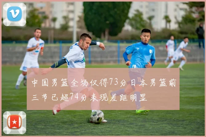 中国男篮全场仅得73分日本男篮前三节已超74分表现差距明显