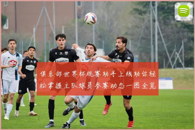 俱乐部世界杯观赛助手上线助你轻松掌握主队球员参赛动态一图全览