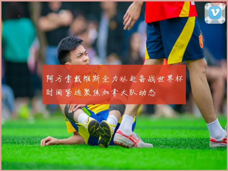 阿方索戴维斯全力以赴备战世界杯时间紧迫聚焦加拿大队动态