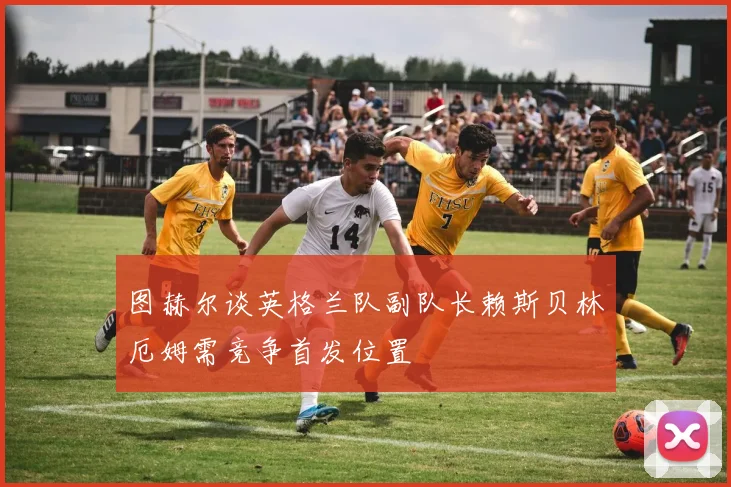 图赫尔谈英格兰队副队长赖斯贝林厄姆需竞争首发位置