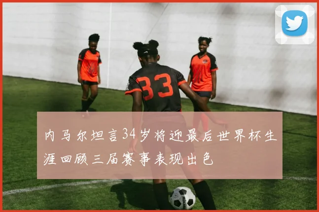 内马尔坦言34岁将迎最后世界杯生涯回顾三届赛事表现出色