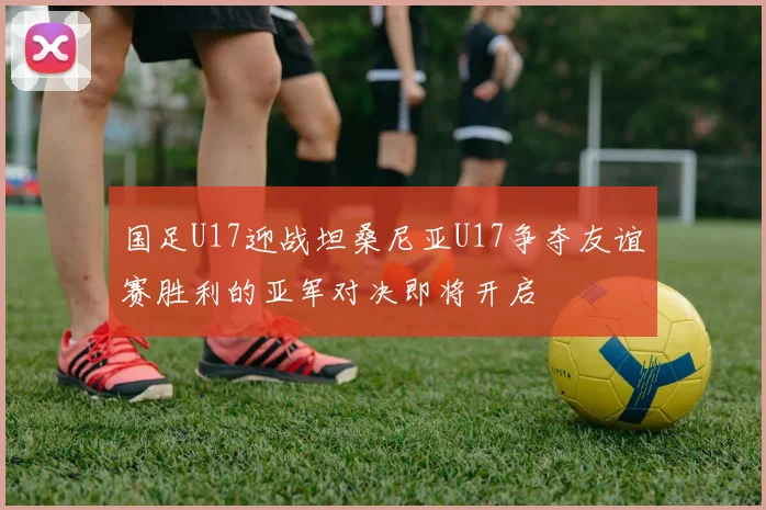 国足U17迎战坦桑尼亚U17争夺友谊赛胜利的亚军对决即将开启