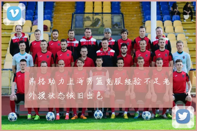 弗格助力上海男篮克服经验不足老外援状态依旧出色