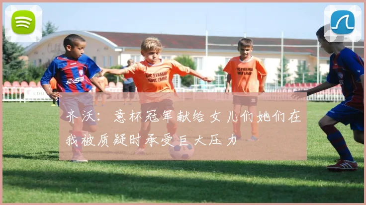 齐沃：意杯冠军献给女儿们她们在我被质疑时承受巨大压力