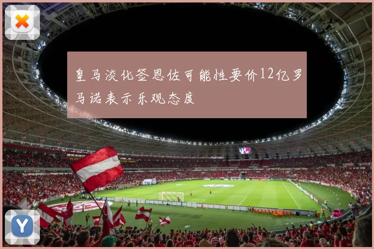 皇马淡化签恩佐可能性要价12亿罗马诺表示乐观态度