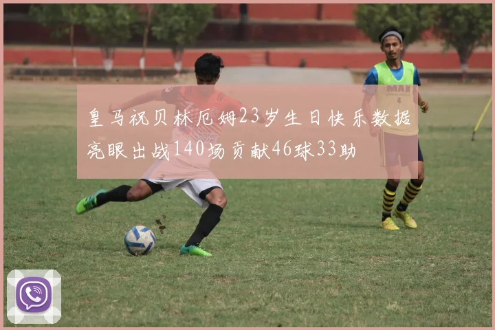 皇马祝贝林厄姆23岁生日快乐数据亮眼出战140场贡献46球33助