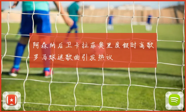 阿森纳后卫卡拉菲奥里度假时高歌罗马球迷歌曲引发热议